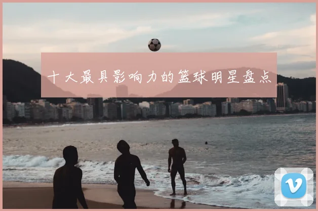 十大最具影响力的篮球明星盘点