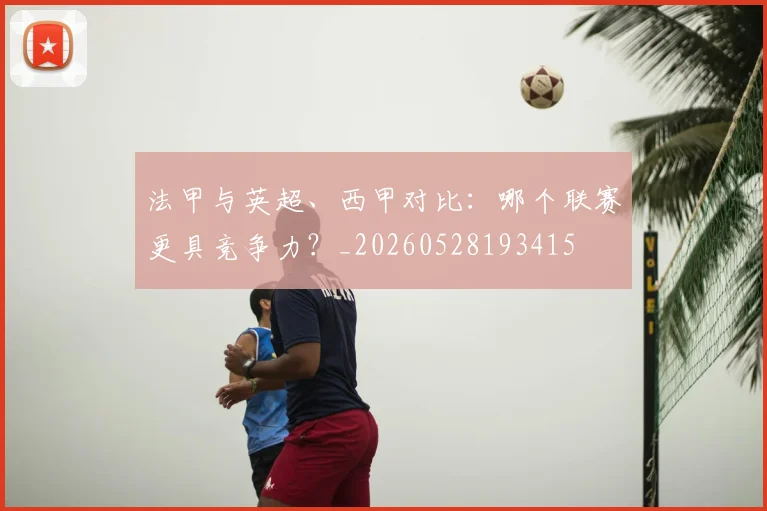 法甲与英超、西甲对比：哪个联赛更具竞争力？_20260528193415