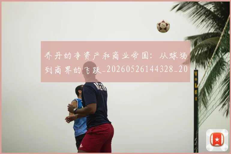 乔丹的净资产和商业帝国:从球场到商界的飞跃_20260526144328_20260608142715